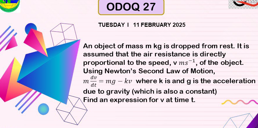 ODOQ 27 
TUESDAY I 11 FEBRUARY 2025 
object of mass m kg is dropped from rest. It is 
umed that the air resistance is directly 
portional to the speed, vms^(-1) , of the object. 
ng Newton's Second Law of Motion,
m dv/dt =mg-kv where k is and g is the acceleration 
to gravity (which is also a constant) 
d an expression for v at time t.