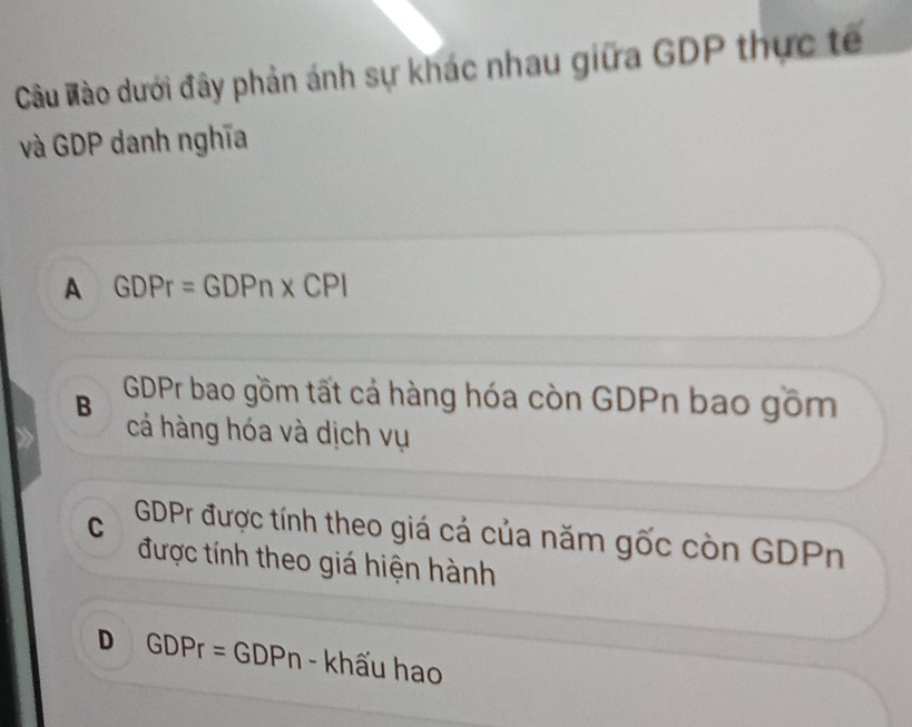 Câu Mào dưới đây phản ánh sự khác nhau giữa GDP thực tế
và GDP danh nghĩa
A GDPr=GDPn* CPI
B GDPr bao gồm tất cả hàng hóa còn GDPn bao gồm
cá hàng hóa và dịch vụ
C GDPr được tính theo giá cá của năm gốc còn GDPn
được tính theo giá hiện hành
D GDPr=GDP Pn - khấu hao