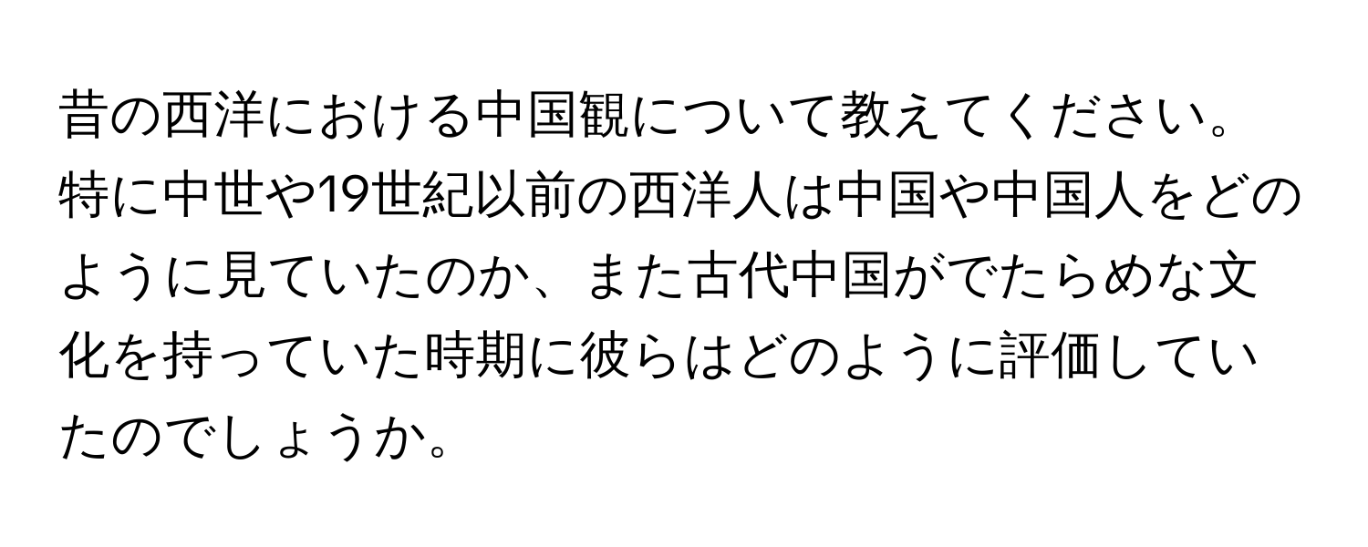 昔の西洋における中国観について教えてください。特に中世や19世紀以前の西洋人は中国や中国人をどのように見ていたのか、また古代中国がでたらめな文化を持っていた時期に彼らはどのように評価していたのでしょうか。