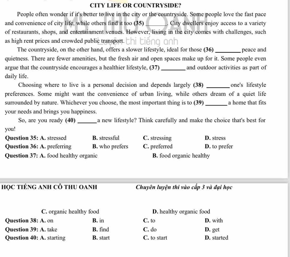 CITY LIFE OR COUNTRYSIDE?
People often wonder if it's better to live in the city or the countryside. Some people love the fast pace
and convenience of city life, while others find it too (35)_ City dwellers enjoy access to a variety
of restaurants, shops, and entertainment venues. However, living in the city comes with challenges, such
as high rent prices and crowded public transport.
The countryside, on the other hand, offers a slower lifestyle, ideal for those (36) _peace and
quietness. There are fewer amenities, but the fresh air and open spaces make up for it. Some people even
argue that the countryside encourages a healthier lifestyle, (37) _and outdoor activities as part of
daily life.
Choosing where to live is a personal decision and depends largely (38) _one's lifestyle
preferences. Some might want the convenience of urban living, while others dream of a quiet life
surrounded by nature. Whichever you choose, the most important thing is to (39) _a home that fits
your needs and brings you happiness.
So, are you ready (40) _a new lifestyle? Think carefully and make the choice that's best for
you!
Question 35:A . stressed B. stressful C. stressing D. stress
Question 36:A . preferring B. who prefers C. preferred D. to prefer
Question 37:A . food healthy organic B. food organic healthy
họC TIÉNG ANH CÔ tHU OANH Chuyên luyện thi vào cấp 3 và đại học
C. organic healthy food D. healthy organic food
Question 38:A . on B. in C. to D. with
Question 39:A . take B. find C. do D. get
Question 40 : A. starting B. start C. to start D. started