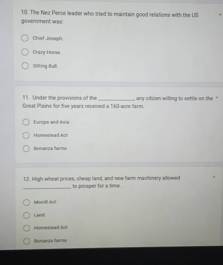 The Nez Perce leader who tried to maintain good relations with the US
government was:
Chief Joseph.
Crazy Horse.
Sitting Bull.
11. Under the provisions of the _, any citizen willing to settle on the *
Great Plains for five years received a 160-acre farm.
Europe and Asia
Homestead Act
Bonanza farms
12. High wheat prices, cheap land, and new farm machinery allowed
*
_to prosper for a time.
Morrill Act
Land
Homestead Act
Bonanza farms