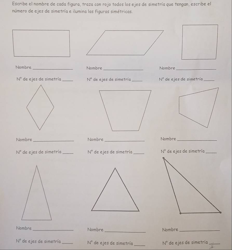 Escribe el nombre de cada figura, traza con rojo todos los ejes de simetría que tengan, escribe el 
número de ejes de simetría e ilumina las figuras simétricas. 
Nombre _Nombre_ Nombre_
N° de ejes de simetría_ N° de ejes de simetría_ N° de ejes de simetría_ 
Nombre _Nombre _Nombre_
N° de ejes de simetría_ N° de ejes de simetría _ N° de ejes de simetría_ 
_ 
Nombre_ Nombre Nombre_
N° de ejes de simetría _ N° de ejes de simetría_ N° de ejes de simetría_
