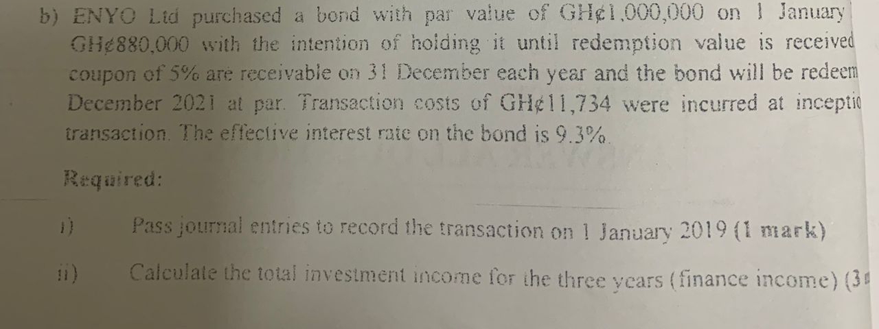 ENYO Ltd purchased a bond with par value of GH¢1,000,000 on 1 January
GH¢880,000 with the intention of holding it until redemption value is received 
coupon of 5% are receivable on 31 December each year and the bond will be redeem 
December 2021 at par. Transaction costs of GH¢11,734 were incurred at inceptio 
transaction. The effective interest rate on the bond is 9.3%. 
Required: 
) Pass journal entries to record the transaction on 1 January 2019 (1 mark) 
ii) Calculate the total investment income for the three years (finance income) (3ª