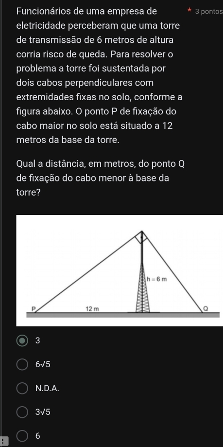 Funcionários de uma empresa de 3 pontos
eletricidade perceberam que uma torre
de transmissão de 6 metros de altura
corria risco de queda. Para resolver o
problema a torre foi sustentada por
dois cabos perpendiculares com
extremidades fixas no solo, conforme a
figura abaixo. O ponto P de fixação do
cabo maior no solo está situado a 12
metros da base da torre.
Qual a distância, em metros, do ponto Q
de fixação do cabo menor à base da
torre?
3
6√5
N.D.A.
3sqrt(5)
6