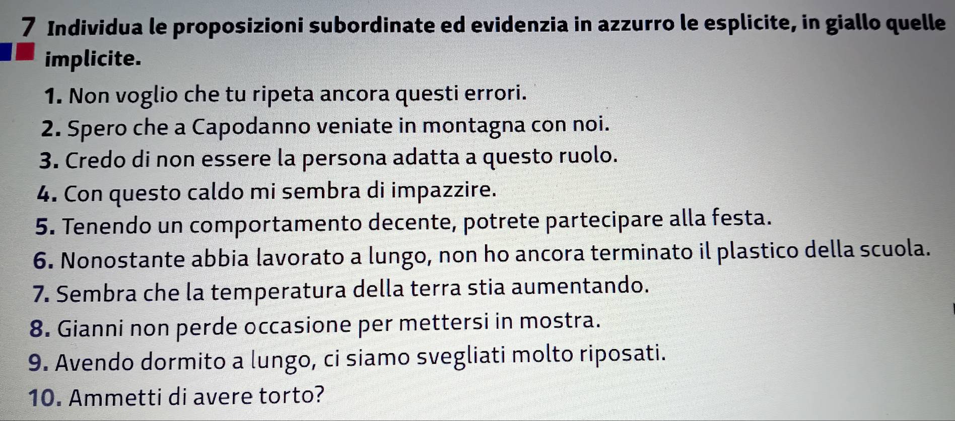 Individua le proposizioni subordinate ed evidenzia in azzurro le esplicite, in giallo quelle 
implicite. 
1. Non voglio che tu ripeta ancora questi errori. 
2. Spero che a Capodanno veniate in montagna con noi. 
3. Credo di non essere la persona adatta a questo ruolo. 
4. Con questo caldo mi sembra di impazzire. 
5. Tenendo un comportamento decente, potrete partecipare alla festa. 
6. Nonostante abbia lavorato a lungo, non ho ancora terminato il plastico della scuola. 
7. Sembra che la temperatura della terra stia aumentando. 
8. Gianni non perde occasione per mettersi in mostra. 
9. Avendo dormito a lungo, ci siamo svegliati molto riposati. 
10. Ammetti di avere torto?