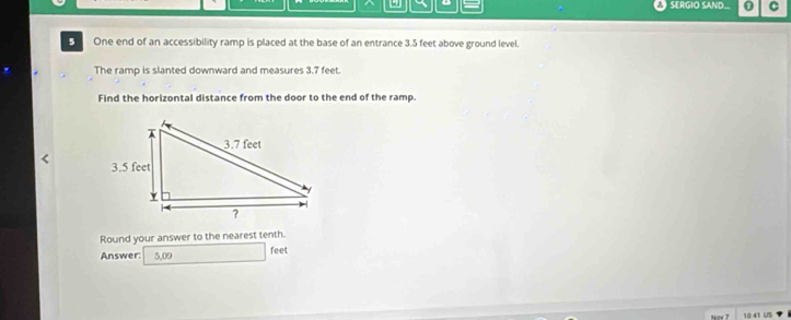 SERGIO SAND C 
S One end of an accessibility ramp is placed at the base of an entrance 3.5 feet above ground level. 
The ramp is slanted downward and measures 3.7 feet. 
Find the horizontal distance from the door to the end of the ramp. 
Round your answer to the nearest tenth. 
Answer: 5,09 feet
10.41 US