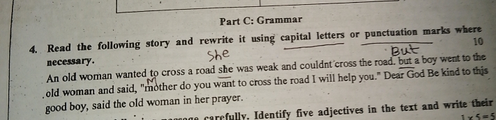 Grammar 
4. Read the following story and rewrite it using capital letters or punctuation marks where 
10 
necessary. 
An old woman wanted to cross a road she was weak and couldnt cross the road, but a boy went to the 
old woman and said, "mother do you want to cross the road I will help you." Dear God Be kind to this 
good boy, said the old woman in her prayer. 
carefully. Identify five adjectives in the text and write their
1* 5=5