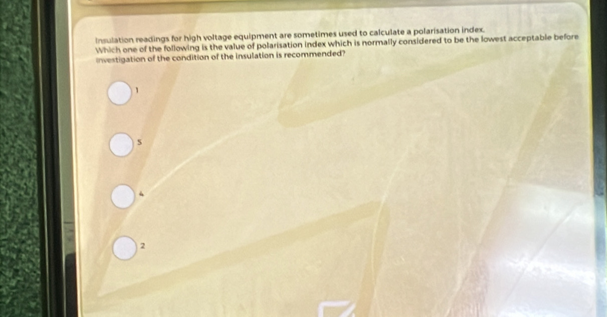 Insulation readings for high voltage equipment are sometimes used to calculate a polarisation index.
Which one of the following is the value of polarisation index which is normally considered to be the lowest acceptable before
investigation of the condition of the insulation is recommended?
1
5
2