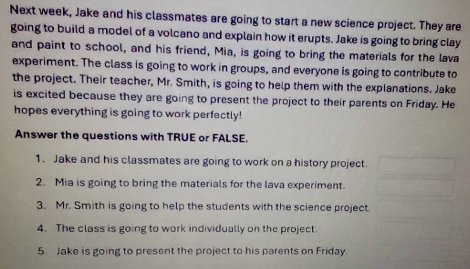 Next week, Jake and his classmates are going to start a new science project. They are 
going to build a model of a volcano and explain how it erupts. Jake is going to bring clay 
and paint to school, and his friend, Mia, is going to bring the materials for the lava 
experiment. The class is going to work in groups, and everyone is going to contribute to 
the project. Their teacher, Mr. Smith, is going to help them with the explanations. Jake 
is excited because they are going to present the project to their parents on Friday. He 
hopes everything is going to work perfectly! 
Answer the questions with TRUE or FALSE. 
1. Jake and his classmates are going to work on a history project. 
2. Mia is going to bring the materials for the lava experiment. 
3. Mr. Smith is going to help the students with the science project. 
4. The class is going to work individually on the project. 
5. Jake is going to present the project to his parents on Friday.