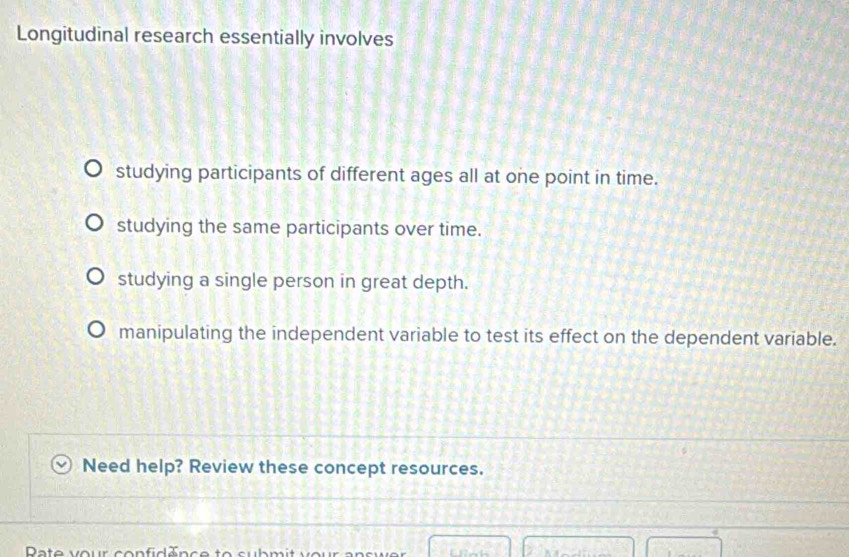 Longitudinal research essentially involves
studying participants of different ages all at one point in time.
studying the same participants over time.
studying a single person in great depth.
manipulating the independent variable to test its effect on the dependent variable.
Need help? Review these concept resources.
Pate vour confiden ce