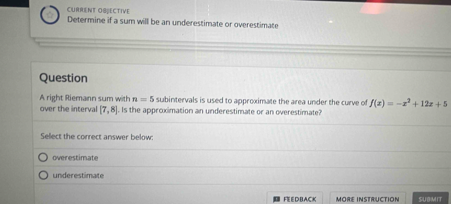 CURRENT OBJECTIVE
Determine if a sum will be an underestimate or overestimate
Question
A right Riemann sum with n=5 subintervals is used to approximate the area under the curve of f(x)=-x^2+12x+5
over the interval [7,8]. Is the approximation an underestimate or an overestimate?
Select the correct answer below:
overestimate
underestimate
FEEDBACK MORE INSTRUCTION SUBMIT