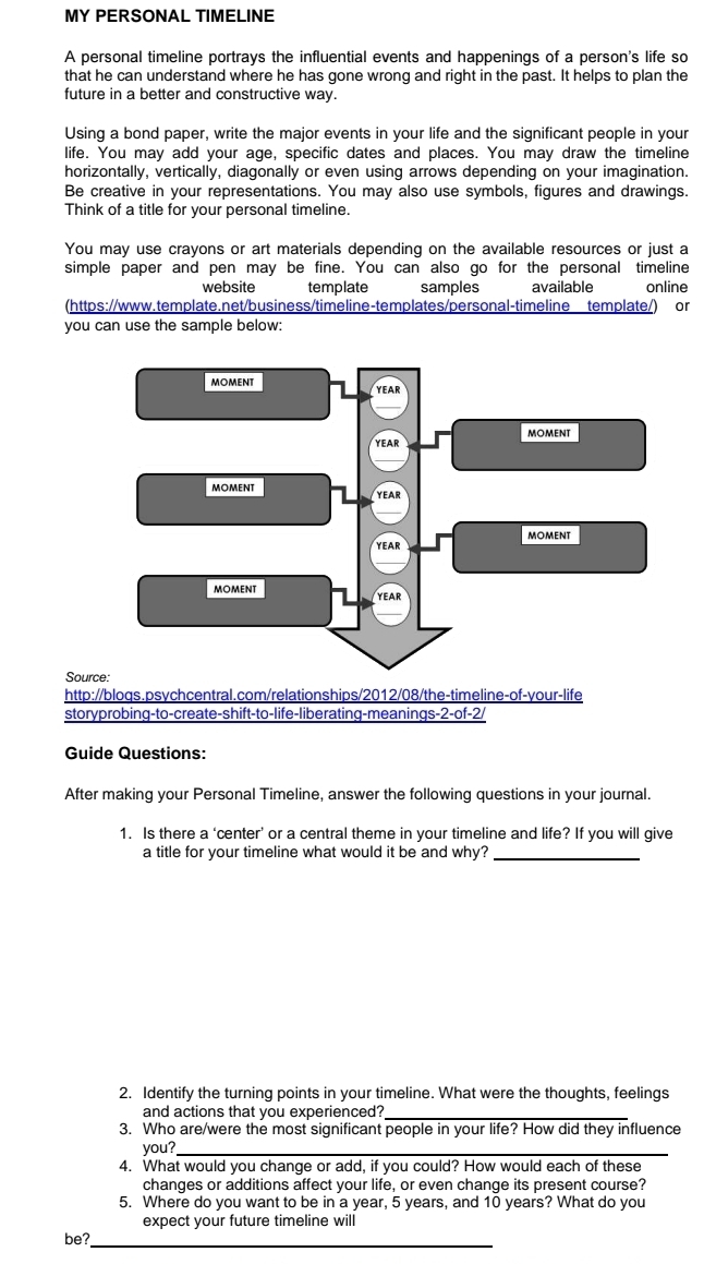 MY PERSONAL TIMELINE 
A personal timeline portrays the influential events and happenings of a person's life so 
that he can understand where he has gone wrong and right in the past. It helps to plan the 
future in a better and constructive way. 
Using a bond paper, write the major events in your life and the significant people in your 
life. You may add your age, specific dates and places. You may draw the timeline 
horizontally, vertically, diagonally or even using arrows depending on your imagination. 
Be creative in your representations. You may also use symbols, figures and drawings. 
Think of a title for your personal timeline. 
You may use crayons or art materials depending on the available resources or just a 
simple paper and pen may be fine. You can also go for the personal timeline 
website template samples available online 
(https://www.template.net/business/timeline-templates/personal-timeline template/) or 
you can use the sample below: 
S 
http://bloqs.psychcentral.com/relationships/2012/08/the-timeline-of-your-life 
storyprobing-to-create-shift-to-life-liberating-meanings-2-of-2/ 
Guide Questions: 
After making your Personal Timeline, answer the following questions in your journal. 
1. Is there a ‘center’ or a central theme in your timeline and life? If you will give 
a title for your timeline what would it be and why? 
_ 
2. Identify the turning points in your timeline. What were the thoughts, feelings 
and actions that you experienced?_ 
3. Who are/were the most significant people in your life? How did they influence 
you?_ 
4. What would you change or add, if you could? How would each of these 
changes or additions affect your life, or even change its present course? 
5. Where do you want to be in a year, 5 years, and 10 years? What do you 
expect your future timeline will 
be? 
_