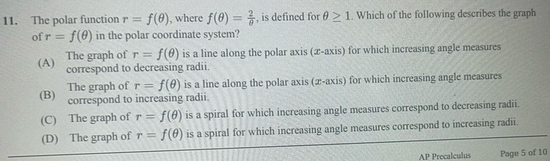 The polar function r=f(θ ) , where f(θ )= 2/θ   , is defined for θ ≥ 1. Which of the following describes the graph
of r=f(θ ) in the polar coordinate system?
(A) The graph of r=f(θ ) is a line along the polar axis (æ -axis) for which increasing angle measures
correspond to decreasing radii.
The graph of r=f(θ ) is a line along the polar axis (x-axis) for which increasing angle measures
(B) correspond to increasing radii.
(C) The graph of r=f(θ ) is a spiral for which increasing angle measures correspond to decreasing radii.
(D) The graph of r=f(θ ) is a spiral for which increasing angle measures correspond to increasing radii.
AP Precalculus Page 5 of 10