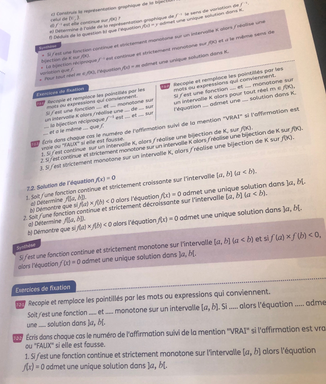 Construis la représentation graphique de la bijectió
e) Détermine à l'aide de la représentation graphique de f^(-1) le sens de variation de f^(-1)·
celui de
d) f^(-1) est elle continue sur (C,). f(K) ?
f) Déduis de la question b) que l'équation f(x)=y admel e unique solution dans K.
f(K) et « le même sens de
. Si fest une fonction continue et strictement monotone sur un intervalle K alors fréalise une
Synthèse
bijection de K sur /(K).
variation que f. . La bijection réciproque f^(-1) est continue et strictement monotone sur
Pour tout réel m ∈ f(k) , l'équation f(x)=m admet une unique solution dans K.
Recopie et remplace les pointillés par les
s Recopie et remplace les pointillés par les 42 mots ou expressions qui conviennent.
Exercices de fixation
Si ∫est une fonction .... et .... monotone sur Si fest une fonction .... et .... monotone sur
mots ou expressions qui conviennent.
un intervalle K alors ∫ réalise une .... de .... sur un intervalle K alors pour tout réel m ∈ f(k)
la bijection réciproque f^(-1) est .... et .... sur l’équation .... admet une .... solution dans K.
ss Écris dans chaque cas le numéro de l'affirmation suivi de la mention "VRAI" si l'affirmation est
et a le même .... que f.
1. Si fest continue sur un intervalle K, alors fréalise une bijection de K, sur f(K).
vraie ou "F. AUX'' si elle est fausse.
2. Si /est continue et strictement monotone sur un intervalle K alors fréalise une bijection de K sur, f(K).
3. Sifest strictement monotone sur un intervalle K, alors fréalise une bijection de K sur f(K).
7.2. Solution de l’équation f(x)=0
1. Soit fune fonction continue et strictement croissante sur l’intervalle [a,b](a
b) Démontre que si f(a)* f(b)<0</tex> alors l'équation f(x)=0 admet une unique solution dans ]a, b[.
a) Détermine f([a,b]).
2. Soit fune fonction continue et strictement décroissante sur l’intervalle [a,b](a
b) Démontre que si, f(a)* f(b)<0</tex> alors l’équation f(x)=0 admet une unique solution dans ]a,b[.
a) Détermine f([a,b]).
Si fest une fonction continue et strictement monotone sur l’intervalle [a,b](a et si f(a)* f(b)<0,
Synthèse
alors l'équation f(x)=0 admet une unique solution dans ]a, b[.
Exercices de fixation
9 Recopie et remplace les pointillés par les mots ou expressions qui conviennent.
Soit fest une fonction ..... et ..... monotone sur un intervalle [a,b]. Si ..... alors l'équation ..... adme
une ..... solution dans ]a, b[.
22 Écris dans chaque cas le numéro de l'affirmation suivi de la mention 'VRAI'' si l'affirmation est vra
ou "FAUX" si elle est fausse.
1. Si fest une fonction continue et strictement monotone sur l’intervalle [a,b] alors l'équation
f(x)=0 admet une unique solution dans ]a, b[.