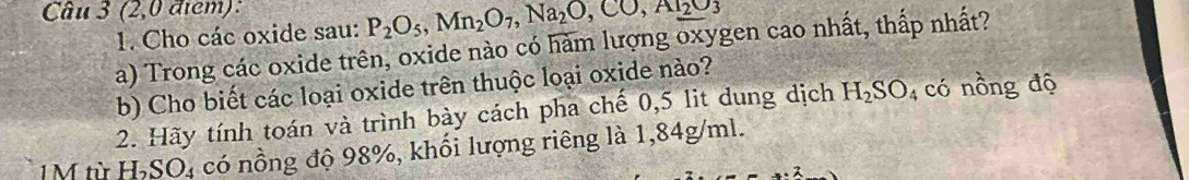 (2,0 điểm): 
1. Cho các oxide sau: P_2O_5, Mn_2O_7, Na_2O, CO, Ar_2O_3
a) Trong các oxide trên, oxide nào có hàm lượng oxygen cao nhất, thấp nhất? 
b) Cho biết các loại oxide trên thuộc loại oxide nào? 
2. Hãy tính toán và trình bày cách pha chế 0,5 lit dung dịch H_2SO_4 có nồng độ
1 M từ H_2SO_4 có nồng độ 98%, khối lượng riêng là 1,84g/ml.