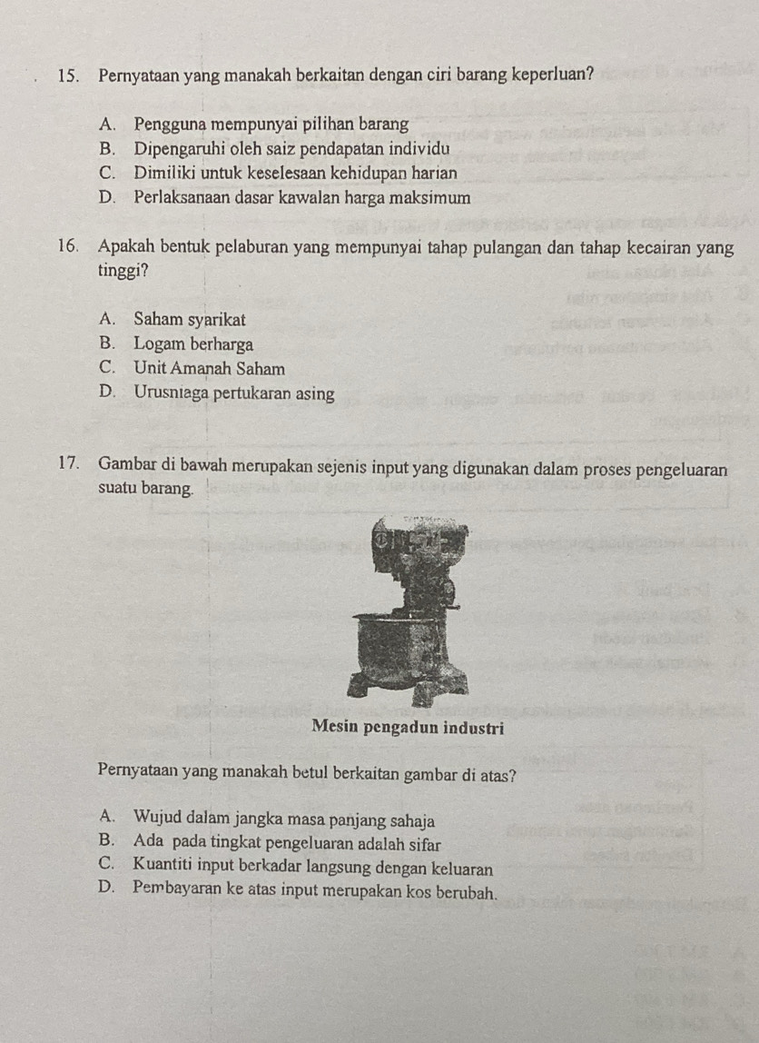 Pernyataan yang manakah berkaitan dengan ciri barang keperluan?
A. Pengguna mempunyai pilihan barang
B. Dipengaruhi oleh saiz pendapatan individu
C. Dimiliki untuk keselesaan kehidupan harian
D. Perlaksanaan dasar kawalan harga maksimum
16. Apakah bentuk pelaburan yang mempunyai tahap pulangan dan tahap kecairan yang
tinggi?
A. Saham syarikat
B. Logam berharga
C. Unit Amanah Saham
D. Urusniaga pertukaran asing
17. Gambar di bawah merupakan sejenis input yang digunakan dalam proses pengeluaran
suatu barang.
Mesin pengadun industri
Pernyataan yang manakah betul berkaitan gambar di atas?
A. Wujud dalam jangka masa panjang sahaja
B. Ada pada tingkat pengeluaran adalah sifar
C. Kuantiti input berkadar langsung dengan keluaran
D. Pembayaran ke atas input merupakan kos berubah.