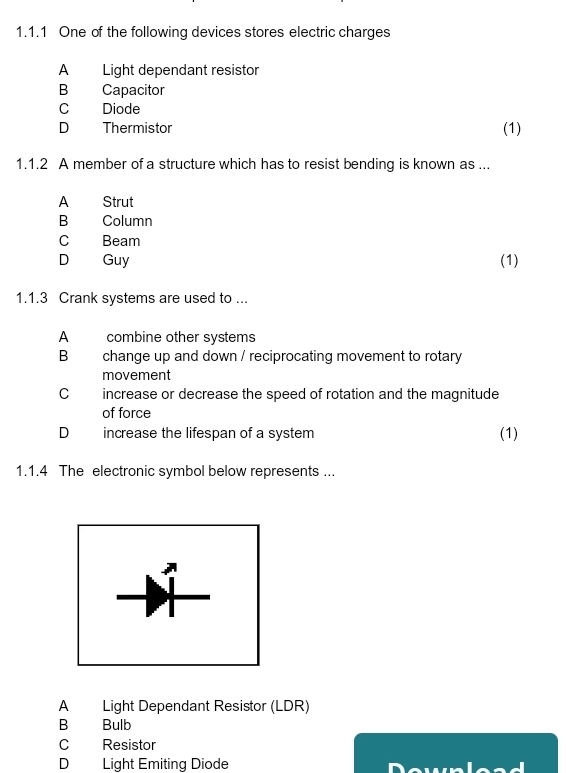 One of the following devices stores electric charges
A Light dependant resistor
B Capacitor
C Diode
D Thermistor (1)
1.1.2 A member of a structure which has to resist bending is known as ...
A Strut
B Column
C Beam
D Guy (1)
1.1.3 Crank systems are used to ...
A combine other systems
B change up and down / reciprocating movement to rotary
movement
C increase or decrease the speed of rotation and the magnitude
of force
D increase the lifespan of a system (1)
1.1.4 The electronic symbol below represents ...
A Light Dependant Resistor (LDR)
B Bulb
C Resistor
D Light Emiting Diode