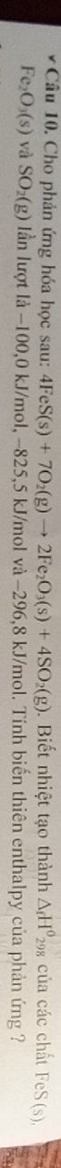Cho phản ứng hóa học sau: 4FeS(s)+7O_2(g)to 2Fe_2O_3(s)+4SO_2(g). Biết nhiệt tạo thành △ _fH^0_298 của các chất FeS(s).
Fe_2O_3(s) và SO_2(g) lần lượt là −100,0 kJ/mol, −825, 5 kJ/mol và −296,8 kJ/mol. Tính biến thiên enthalpy của phản ứng ?