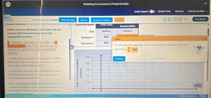 Modeling the Constant of Proportionality 
Audio Support System Help Glossary FABLAN ARJONA = 
G >> Powered by Google Transliate Step-by-Step Solver Sample Problem Hints I'm Done 
Quantity Name Total Debt Snowmobile 
Define units for Michael's total debt and the Unit dollars dollars 
amount Michael owes because of the 
snowmobile incident. Question 1 600 Hint 
If Michael's total debt to his parents is S 
hundred dollars, how much does he owe his Question 2 450 To calculate the debt due to the snowmobile incident, enter the 
parents for repairs due to the snowmobile expression  5/6 · 600
incident? 
2. If Michael's total debt to his parents is $450. 1000 Previous Hint 3 of 3
how much does he owe his parents for repairs 800
due to the snowmobile incident? 
3. If Michael owes his parents $ 150 for repairs 600
due to the snowmobile inc dent, how much is 
his total debt to his parents? 400
Enter a variable for Michael's total debt and 200
use this variable to write an expression fo 0 
the amount Michael owes because of the 
o m e b le i n c e