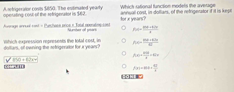 A refrigerator costs $850. The estimated yearly Which rational function models the average
operating cost of the refrigerator is $62. annual cost, in dollars, of the refrigerator if it is kept
for x years?
Average annual cost = Purchase price + Total operating cost
Number of years f(x)= (850+62x)/x 
Which expression represents the total cost, in
f(x)= (850+62x)/62 
dollars, of owning the refrigerator for x years?
f(x)= 850/x +62x
V 850+62x
COMPLETE
f(x)=850+ 62/x 
DONE