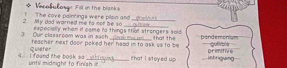 Vocabulary Fill in the blanks
1 The cave paintings were plain and
_
_
2 My dad warned me to not be so
especially when it came to things that strangers said 
3 Our classroom was in such _that the pandemonium
teacher next door poked her head in to ask us to be gullible
quieter primitive
4 I found the book so _that I stayed up intriguing
until midnight to finish it