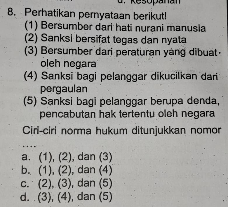 Kesopanan
8. Perhatikan pernyataan berikut!
(1) Bersumber dari hati nurani manusia
(2) Sanksi bersifat tegas dan nyata
(3) Bersumber dari peraturan yang dibuat
oleh negara
(4) Sanksi bagi pelanggar dikucilkan dari
pergaulan
(5) Sanksi bagi pelanggar berupa denda,
pencabutan hak tertentu oleh negara
Ciri-ciri norma hukum ditunjukkan nomor
…
a. (1),(2) , dan (3)
b. (1),(2) dan(4)
C. (2),(3) , dan (5)
d. (3),(4) , dan (5)