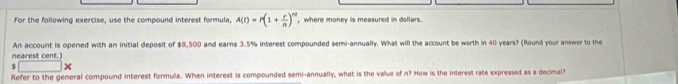 For the following exercise, use the compound interest formula, A(t)=r(1+ r/n )^nt where monev is measured in dollars 
An account is opened with an initial deposit of $8,500 and earns 3.5% interest compounded semi-annually. What will the account be worth in 40 years? (Round your answer to the 
nearest cent.)
$ □
Refer to the general compound interest formula. When interest is compounded semi-annually, what is the value of n? How is the interest rate expressed as a decimal?