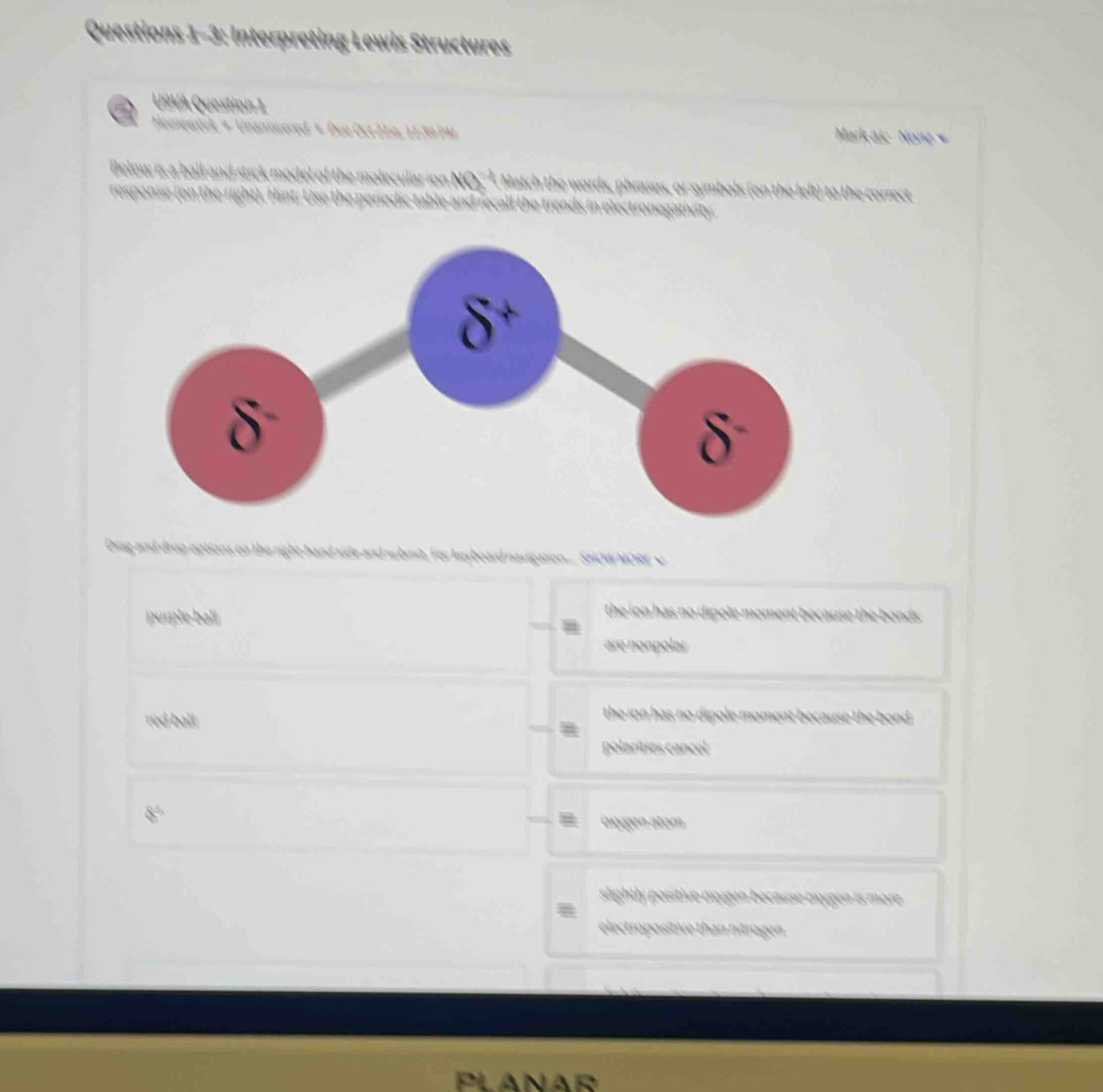 Questions 1-3: Interpreting Lewis Structures
USVA Question 1
Homewörk + Unansvered + Due Oct 214, 1139PM Markas: None 
he mo lecular i n Match the words, phrases, or symbols (on the left) to the correct
e re l l e tre ds in electro e ii 
Drag and drop uptions on the right-hand side and whmit. For key board navigation... SHOW MORE v
purple ball
the ion has no dipole moment because the bonds .
are nonpolar 
red ball.
the ion has no dipole moment because the bond 
polarities cancel
oxgen atom
slightly positive oxygen because oxygen is more .
electropositive than nitrugen