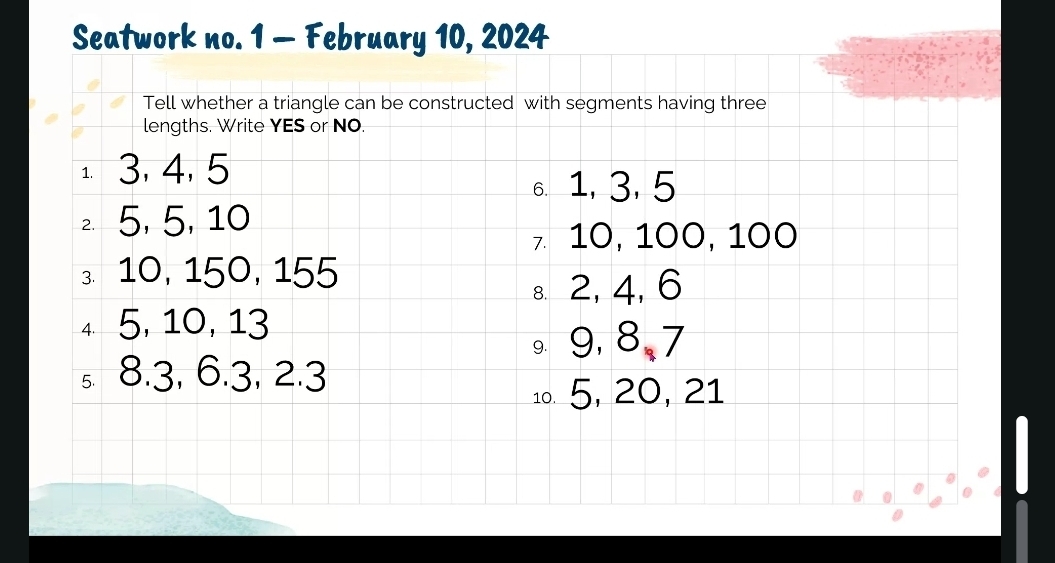 Seatwork no. 1 - February 10, 2024 
Tell whether a triangle can be constructed with segments having three 
lengths. Write YES or NO. 
1. 3, 4, 5
6. 1, 3, 5
5, 5, 10
7 10, 100, 100
10, 150, 155
s 2, 4, 6
4 5, 10, 13
9, 8, 7
s. 8.3, 6.3, 2.3
1º. 5, 20, 21