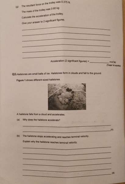 The resultant force on the trolley was 0.375 N. 
The mass of the trolley was 0.60 kg. 
Calculate the acceleration of the troilley. 
Give your answer to 2 significant figures. 
_ 
_ 
_ 
_ 
_ 
_ 
Acceleration (2 significant figures) =_ (Total 14 marks) m/s² (4) 
Q3.Hailstones are smail balls of ice. Hailstones form in clouds and fail to the ground. 
Figure 1 shows different-sized hailstones. 
A hailstone falls from a cloud and accelerates. 
(a) Why does the hailstone accelerate? 
_ 
__(1) 
(b) The hailstone stops accelerating and reaches terminal velocity. 
Explain why the hailstone reaches terminal velocity. 
_ 
_ 
_ 
_ 
_ 
_(3)