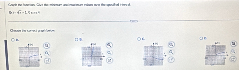 Graph the function. Give the minimum and maximum values over the specified interval.
f(x)=sqrt(x)-1,0≤ x≤ 4
Choose the correct graph below
A.
B.
D.
f(x)
10
10 10 C
B
10