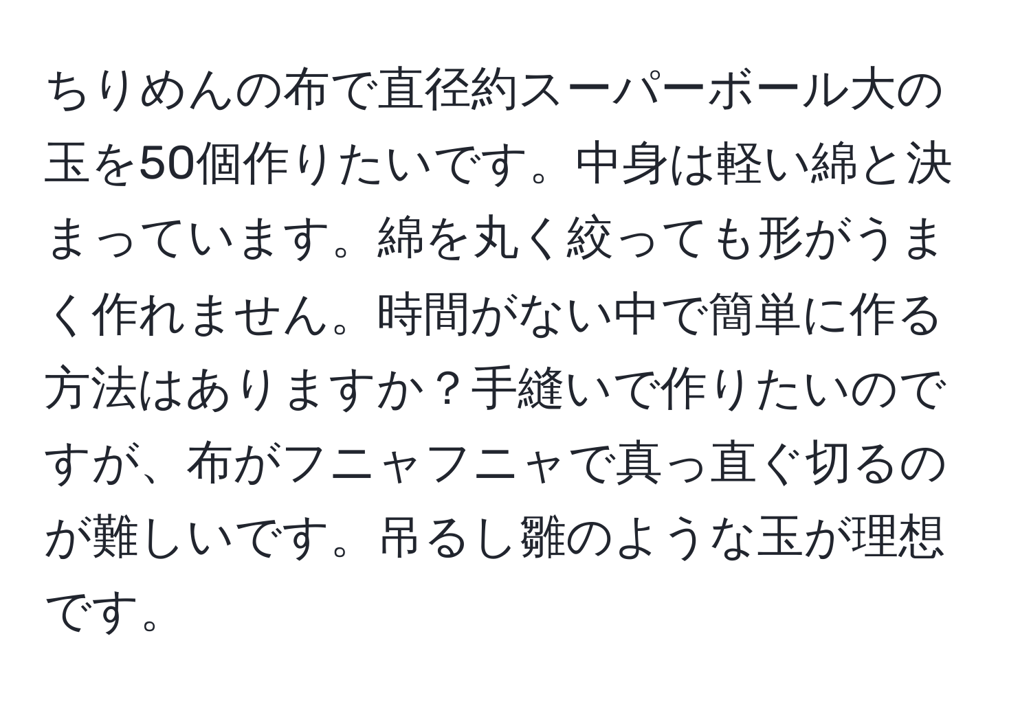 ちりめんの布で直径約スーパーボール大の玉を50個作りたいです。中身は軽い綿と決まっています。綿を丸く絞っても形がうまく作れません。時間がない中で簡単に作る方法はありますか？手縫いで作りたいのですが、布がフニャフニャで真っ直ぐ切るのが難しいです。吊るし雛のような玉が理想です。