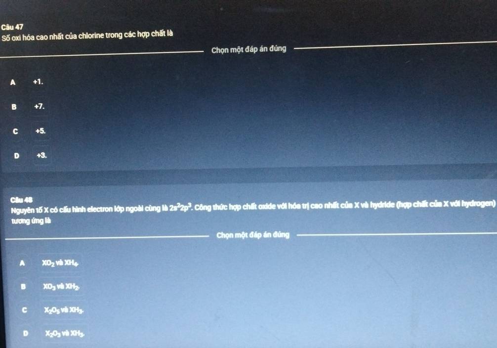 Số oxi hóa cao nhất của chlorine trong các hợp chất là
_
_Chọn một đáp án đúng
A +1.
B +7.
C +5.
D +3.
Câu 48
Nguyên tố X có cấu hình electron lớp ngoài cùng lib2s^22p^3 T. Công thức hợp chất oxide với hóa trị cao nhất của X và hydride (hợp chất của X với hydrogen)
tương ứng lè
_Chọn một đáp án đúng
_
A XO2 và XH4
B XO3 và XHz
C X205 và XH3
D X2O3 và XH3.