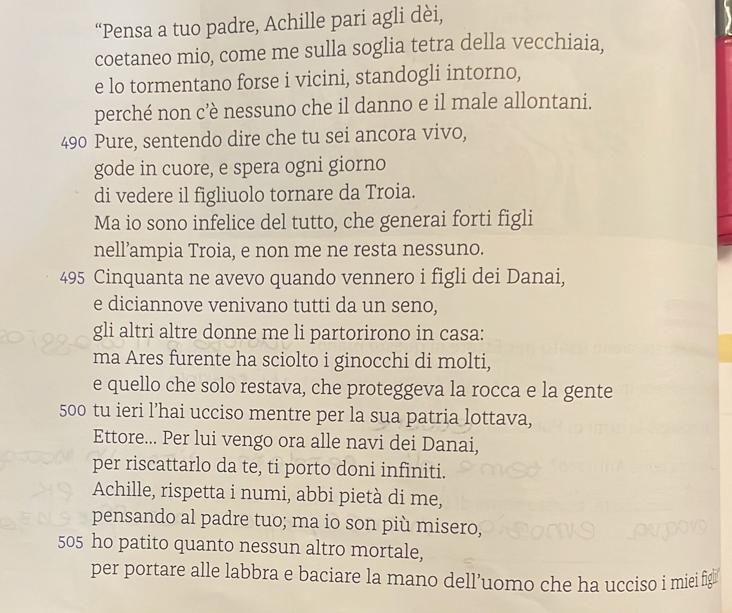 “Pensa a tuo padre, Achille pari agli dèi, 
coetaneo mio, come me sulla soglia tetra della vecchiaia, 
e lo tormentano forse i vicini, standogli intorno, 
perché non c’è nessuno che il danno e il male allontani.
490 Pure, sentendo dire che tu sei ancora vivo, 
gode in cuore, e spera ogni giorno 
di vedere il figliuolo tornare da Troia. 
Ma io sono infelice del tutto, che generai forti figli 
nell’ampia Troia, e non me ne resta nessuno.
495 Cinquanta ne avevo quando vennero i figli dei Danai, 
e diciannove venivano tutti da un seno, 
gli altri altre donne me li partorirono in casa: 
ma Ares furente ha sciolto i ginocchi di molti, 
e quello che solo restava, che proteggeva la rocca e la gente
500 tu ieri l’hai ucciso mentre per la sua patria lottava, 
Ettore... Per lui vengo ora alle navi dei Danai, 
per riscattarlo da te, ti porto doni infiniti. 
Achille, rispetta i numi, abbi pietà di me, 
pensando al padre tuo; ma io son più misero,
505 ho patito quanto nessun altro mortale, 
per portare alle labbra e baciare la mano dell’uomo che ha ucciso i miei figi