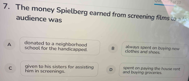 Quection 7 of 10
7. The money Spielberg earned from screening films to 
audience was
donated to a neighborhood always spent on buying new
A school for the handicapped. B clothes and shoes.
given to his sisters for assisting D spent on paying the house rent
C him in screenings. and buying groceries.