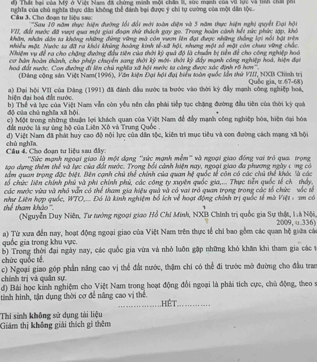 Thất bại của Mỹ ở Việt Nam đã chứng minh một chân li, sức mạnh của vũ lực và tinh chất phi
nghĩa của chủ nghĩa thực dân không thể đánh bại được ý chí tự cường của một dân tộc..
Câu 3. Cho đoạn tư liệu sau:
*Sau 10 năm thực hiện đường lối đổi mới toàn diện và 5 năm thực hiện nghị quyết Đại hội
VII, đất nước đã vượt qua một giai đoạn thử thách gay go. Trong hoàn cảnh hết sức phức tập, khó
khăn, nhân dân ta không những đứng vững mà còn vươn lên đạt được những thắng lợi nổi bật trên
nhiều mặt. Nước ta đã ra khỏi khủng hoảng kinh tế-xã hội, nhưng một số mặt còn chưa vững chắc.
Nhiệm vụ đề ra cho chặng đường đầu tiên của thời kỳ quá độ là chuẩn bị tiền đề cho công nghiệp hoá
cơ bản hoàn thành, cho phép chuyển sang thời kỳ mới- thời kỳ đầy mạnh công nghiệp hoá, hiện đại
hoá đất nước. Con đường đi lên chủ nghĩa xã hội nước ta càng được xác định rõ hơn''.
(Đảng cộng sản Việt Nam(1996), Văn kiện Đại hội đại biểu toàn quốc lần thứ VIII, NXB Chính trị
Quốc gia, tr.67-68)
a) Đại hội VII của Đảng (1991) đã đánh dầu nước ta bước vào thời kỳ đầy mạnh công nghiệp hoá,
hiện đại hoá đất nước.
b) Thể và lực của Việt Nam vẫn còn yếu nên cần phải tiếp tục chặng đường đầu tiên của thời kỳ quá
độ của chủ nghĩa xã hội.
c) Một trong những thuận lợi khách quan của Việt Nam đề đẩy mạnh công nghiệp hóa, hiện đại hóa
đất nước là sự ủng hộ của Liên Xô và Trung Quốc .
d) Việt Nam đã phát huỳ cao độ nội lực của dân tộc, kiên trì mục tiêu và con đường cách mạng xã hội
chủ nghĩa.
Câu 4. Cho đoạn tư liệu sau đây:
'Sức mạnh ngoại giao là một dạng “sức mạnh mềm” và ngoại giao đóng vai trò qua trọng
tạo dựng thêm thế và lực của đất nước. Trọng bối cảnh hiện nay, ngoại giao đa phương ngày cũng có
tầm quan trọng đặc biệt. Bên cạnh chủ thể chính của quan hệ quốc tế còn có các chủ thể khác !à các
tổ chức liên chính phủ và phi chính phủ, các công ty xuyên quốc gia,... Thực tiễn quốc tế ch thấy,
các nước vừa và nhỏ vẫn có thể tham gia hiệu quả và có vai trò quan trọng trong các tổ chức uốc tế
như Liên hợp quốc, WTO,... Đó là kinh nghiệm bổ ích về hoạt động chính trị quốc tế mà Việt 1am có
thể tham khảo'. 4
(Nguyễn Duy Niên, Tư tưởng ngoại giao Hồ Chí Minh, NXB Chính trị quốc gia Sự thật, Là Nội,
2009, u.336)
a) Từ xưa đến nay, hoạt động ngoại giao của Việt Nam trên thực tế chỉ bao gồm các quan hệ giữa các
quốc gia trong khu vực.
b) Trong thời đại ngày nay, các quốc gia vừa và nhỏ luôn gặp những khó khăn khi tham gia các t
chức quốc tế.
c) Ngoại giao góp phần nâng cao vị thế đất nước, thậm chí có thể đi trước mở đường cho đầu tran
chính trị và quân sự.
d) Bài học kỉnh nghiệm cho Việt Nam trong hoạt động đối ngoại là phải tích cực, chủ động, theo s
tình hình, tận dụng thời cơ để nâng cao vị thể.
_ hét._
Thí sinh không sử dụng tài liệu
Giám thị không giải thích gì thêm