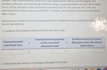 Dunder Corp. manufactures products in two departments: Mixing and Packaging. The
company allocates manufacturing overhead using a single plantwide rate with direct labor
hours as the allocation base. Estimated overhead costs for the year are $917,000 and
estimated direct labor hours are 405,000. In October, the company incurred 50,000 direct
labor hours.
(Round your answers to two decimal places when needed and use rounded answers (
future calculations).
1. Compute the predetermined overhead allocation rate.
2. Determine the amount of overhead allocated in October.