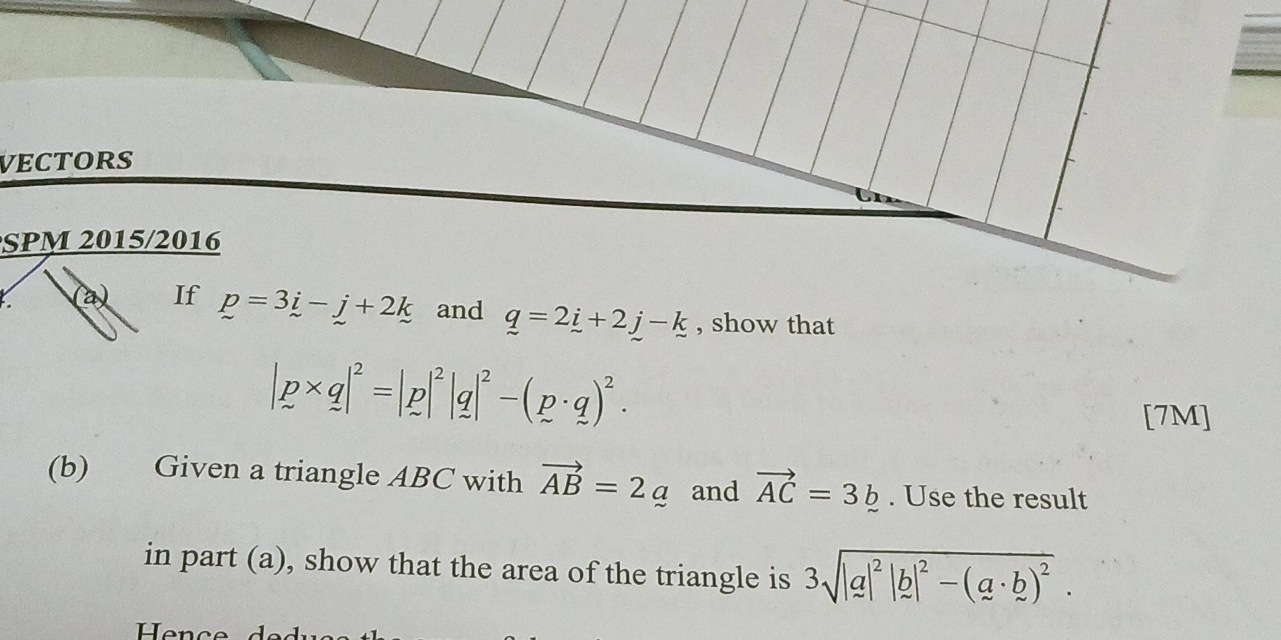 VECTORS 
SPM 2015/2016 
(a) If p=3i-j+2k and q=2_ i+2_ j-_ k , show that
|p* q|^2=|p|^2|q|^2-(p· q)^2·
[7M]
(b) Given a triangle ABC with vector AB=2_  and vector AC=3_ . Use the result 
in part (a), show that the area of the triangle is 3sqrt(|a|^2)|b|^2-(a· b)^2. 
Hence