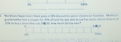 100%
_ 
__ 
2. Markham Department Store gives a 10% discount to senior citizens on Tuesdays. Markela's 
grandmother had a coupon for 20% off and she was able to use her senior citiren disount of
10% to buy a dress that cost $90.00. How much did she save? 890,00
0 
on
100%
_