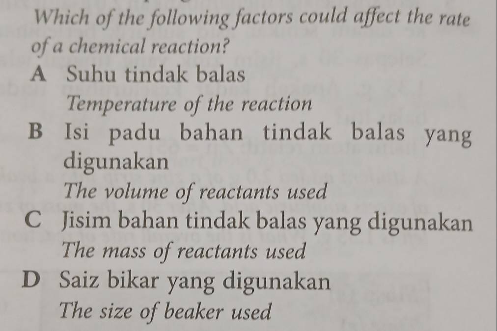 Which of the following factors could affect the rate
of a chemical reaction?
A Suhu tindak balas
Temperature of the reaction
B Isi padu bahan tindak balas yang
digunakan
The volume of reactants used
C Jisim bahan tindak balas yang digunakan
The mass of reactants used
D Saiz bikar yang digunakan
The size of beaker used