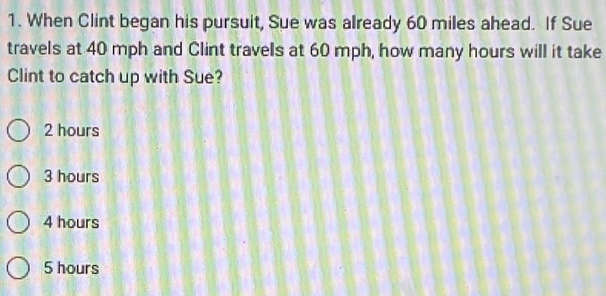 When Clint began his pursuit, Sue was already 60 miles ahead. If Sue
travels at 40 mph and Clint travels at 60 mph, how many hours will it take
Clint to catch up with Sue?
2 hours
3 hours
4 hours
5 hours