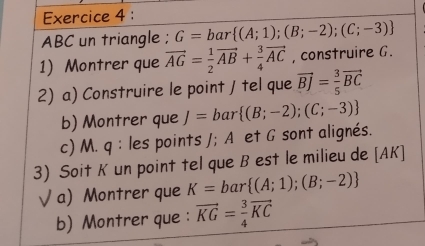 ABC un triangle ; G=bar (A;1);(B;-2);(C;-3)
1) Montrer que vector AG= 1/2 vector AB+ 3/4 vector AC , construire G. 
2) a) Construire le point / tel que vector BJ= 3/5 vector BC
b) Montrer que J=bar (B;-2);(C;-3)
c) M. q : les points /; A et G sont alignés. 
3) Soit K un point tel que B est le milieu de [ AK ] 
√ a) Montrer que K=bar (A;1);(B;-2)
b) Montrer que : vector KG= 3/4 vector KC