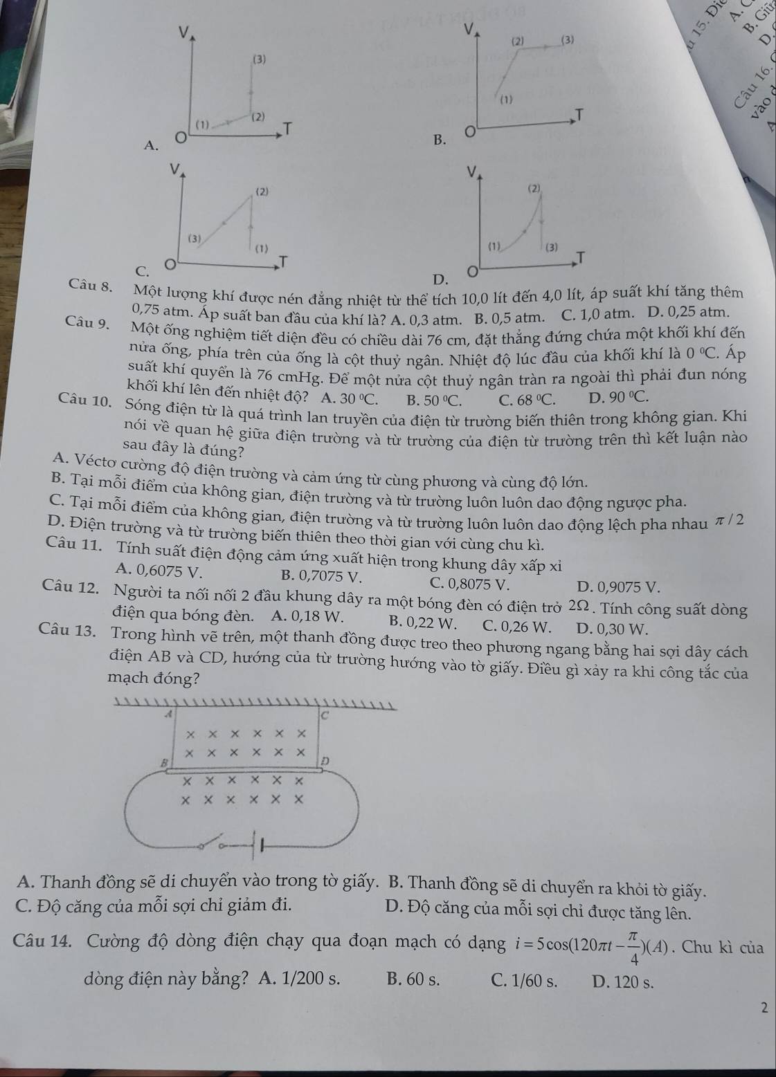 B. Giū

A.
B.
A
V
(2)
(1) (3) T
C.
D. o
Câu 8. Một lượng khí được nén đẳng nhiệt từ thể tích 10,0 lít đến 4,0 lít, áp suất khí tăng thêm
0,75 atm. Áp suất ban đầu của khí là? A. 0,3 atm. B. 0,5 atm. C. 1,0 atm. D. 0,25 atm.
Câu 9. Một ống nghiệm tiết diện đều có chiều dài 76 cm, đặt thẳng đứng chứa một khối khí đến
nửa ống, phía trên của ống là cột thuỷ ngân. Nhiệt độ lúc đầu của khối khí là 0°C :. Áp
suất khí quyển là 76 cmHg. Để một nửa cột thuỷ ngân tràn ra ngoài thì phải đun nóng
khối khí lên đến nhiệt độ? A. 30°C. B. 50°C. C. 68°C. D. 90°C.
Câu 10. Sóng điện từ là quá trình lan truyền của điện từ trường biến thiên trong không gian. Khi
nói về quan hệ giữa điện trường và từ trường của điện từ trường trên thì kết luận nào
sau đây là đúng?
A. Vécto cường độ điện trường và cảm ứng từ cùng phương và cùng độ lớn.
B. Tại mỗi điểm của không gian, điện trường và từ trường luôn luôn dao động ngược pha.
C. Tại mỗi điểm của không gian, điện trường và từ trường luôn luôn dao động lệch pha nhau π / 2
D. Điện trường và từ trường biến thiên theo thời gian với cùng chu kì.
Câu 11. Tính suất điện động cảm ứng xuất hiện trong khung dây xấp xỉ
A. 0,6075 V. B. 0,7075 V. C. 0,8075 V. D. 0,9075 V.
Câu 12. Người ta nối nối 2 đầu khung dây ra một bóng đèn có điện trở 2Ω. Tính công suất dòng
điện qua bóng đèn. A. 0,18 W. B. 0,22 W. C. 0,26 W. D. 0,30 W.
Câu 13. Trong hình vẽ trên, một thanh đồng được treo theo phương ngang bằng hai sợi dây cách
điện AB và CD, hướng của từ trường hướng vào tờ giấy. Điều gì xảy ra khi công tắc của
mạch đóng?
A. Thanh đồng sẽ di chuyển vào trong tờ giấy. B. Thanh đồng sẽ di chuyển ra khỏi tờ giấy.
C. Độ căng của mỗi sợi chỉ giảm đi. D. Độ căng của mỗi sợi chỉ được tăng lên.
Câu 14. Cường độ dòng điện chạy qua đoạn mạch có dạng i=5cos (120π t- π /4 )(A). Chu kì của
dòng điện này bằng? A. 1/200 s. B. 60 s. C. 1/60 s. D. 120 s.
2