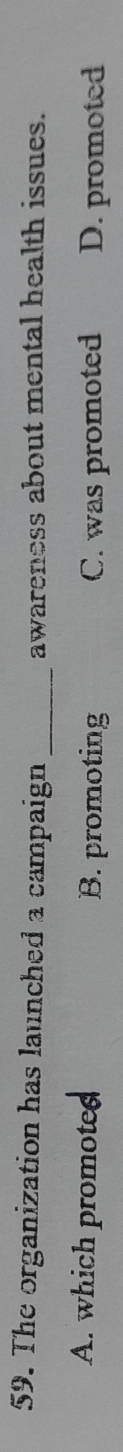 The organization has launched a campaign _awareness about mental health issues.
A. which promoted B. promoting C. was promoted D. promoted