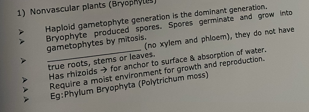 Nonvascular plants (Bryophytes) 
Haploid gametophyte generation is the dominant generation. 
Bryophyte produced spores. Spores germinate and grow into 
(no xylem and phloem), they do not have 
gametophytes by mitosis. 
true roots, stems or leaves. 
_Has rhizoids → for anchor to surface & absorption of water. 
Require a moist environment for growth and reproduction. 
Eg:Phylum Bryophyta (Polytrichum moss)