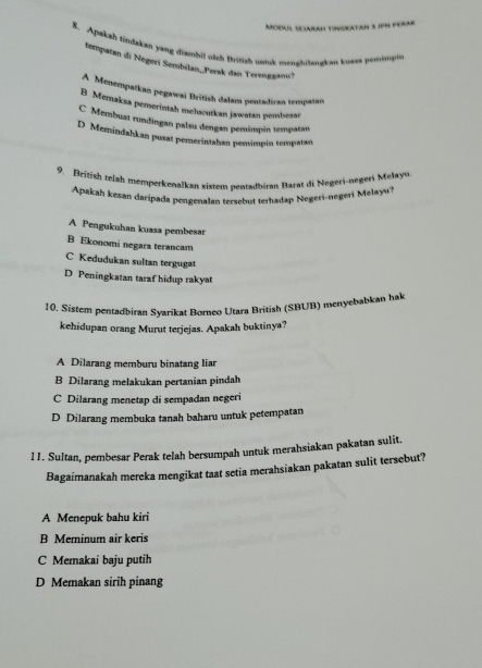 Moil SeiaraH Tingkatan 3 1PN perak
8. Apakah tindakan yang diambil olch British umk menghitangkan kuass pemompis
Bempatan di Negeri Sembilan,Perak dan Terenggan?
A Menempatkan pegawai British dalam pentadiran tempatan
B Memaksa pemerintah mehucutkan jawatan pembesar
C Membuat rundingan palsu dengan pemimpin tempatan
D Memindahkan pusat pemerintahan pemimpin tempatan
9. British telsh memperkenalkan sistem pentadbiran Barat di Negeri-negeri Melayu
Apakah kesan daripada pengenalan tersebut terhadap Negeri-negeri Melayu'?
A Pengukuhan kuasa pembesar
B Ekonomi negars terancam
C Kedudukan sultan tergugat
D Peningkatan taraf hidup rakyat
10. Sistem pentadbiran Syarikat Borneo Utara British (SBUB) menyebabkan hak
kehidupan orang Murut terjejas. Apakah buktinya?
A Dilarang memburu binatang liar
B Dilarang melakukan pertanian pindah
C Dilarang menetap di sempadan negeri
D Dilarang membuka tanah baharu untuk petempatan
11. Sultan, pembesar Perak telah bersumpah untuk merahsiakan pakatan sulit.
Bagaimanakah mereka mengikat taat setia merahsiakan pakatan sulit tersebut?
A Menepuk bahu kiri
B Meminum air keris
C Memakai baju putih
D Memakan sirih pinang