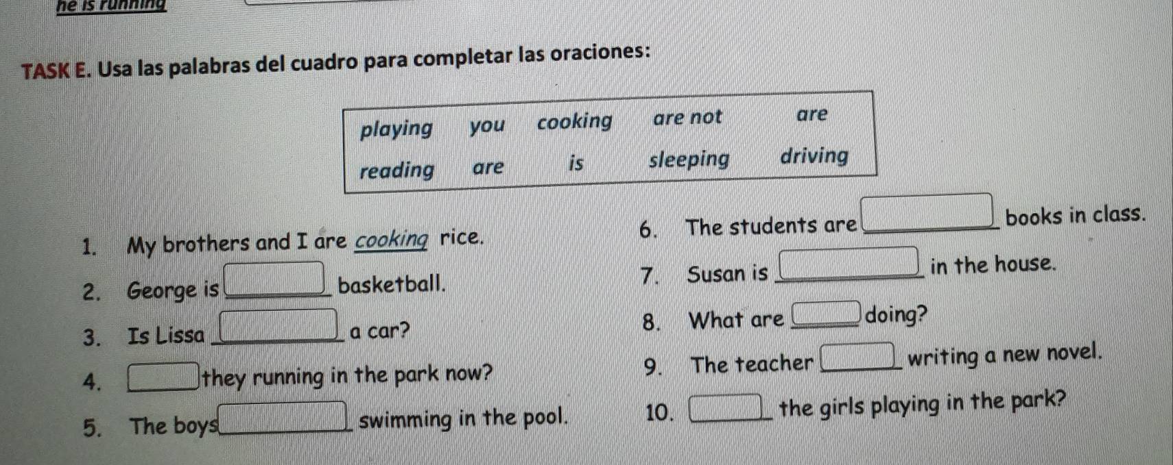 he is running 
TASK E. Usa las palabras del cuadro para completar las oraciones:
 1/45 =□°
1. My brothers and I are cooking rice. 6. The students are _books in class. 
2. George is _basketball. 7. Susan is_ in the house. 
3. Is Lissa _a car? 8. What are _ □ doing? 
4. they running in the park now? 9. The teacher _writing a new novel. 
frac  
10. | 
5. The boys_ swimming in the pool. the girls playing in the park?