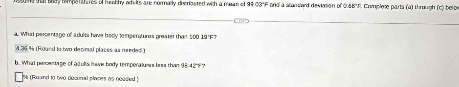 Assume that body temperatures of healthy adults are normally distributed with a mean of 99.03°F and a standard deviation of 0.68°F Complete parts (a) through (c) belo 
a. What percentage of adults have body temperatures greater than 10019°F ? 
4. 36 % (Round to two decimal places as needed.) 
b. What percentage of adults have body temperatures less than 98.42°F ?
% (Round to two decimal places as needed)