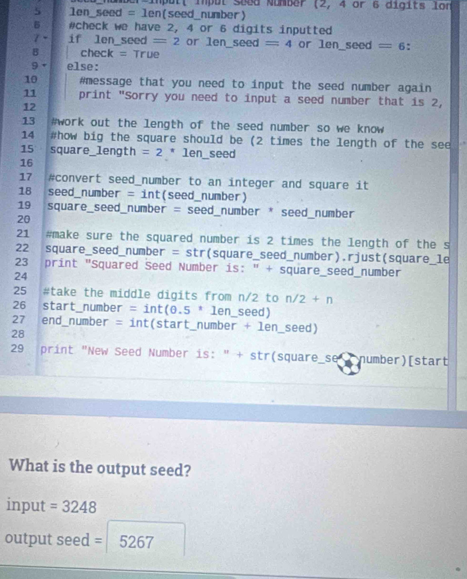 nümber-impult Impul Seed Number (2, 4 or 6 digits lon 
5 len_seed = len(seed_number) 
5 #check we have 2, 4 or 6 digits inputted 
γ ~ if len_seed =2 or len_ sec d=4 or len_ sec d=6 : 
B check = True 
9 else: 
10 #message that you need to input the seed number again 
11 print "Sorry you need to input a seed number that is 2, 
12 
13 #work out the length of the seed number so we know 
14 #how big the square should be (2 times the length of the see 
15 square_length =2 π ⊥ er n_seed 
16 
17 #convert seed_number to an integer and square it 
18 seed_number = int(seed_number) 
19 square_seed_number = seed_number * seed_number 
20 
21 #make sure the squared number is 2 times the length of the s 
22 square_seed_number = str(square_seed_number).rjust(square_le 
23 print "Squared Seed Number is: " + square_seed_number 
24 
25 #take the middle digits from n/2 to n/2+n
26 start_number = int(0.5 π len_seed) 
27 . end_number = int(start_number + len_seed) 
28 
29 print "New Seed Number is: " + str(square_se number)[start 
What is the output seed? 
input =3248
output seed = 5267