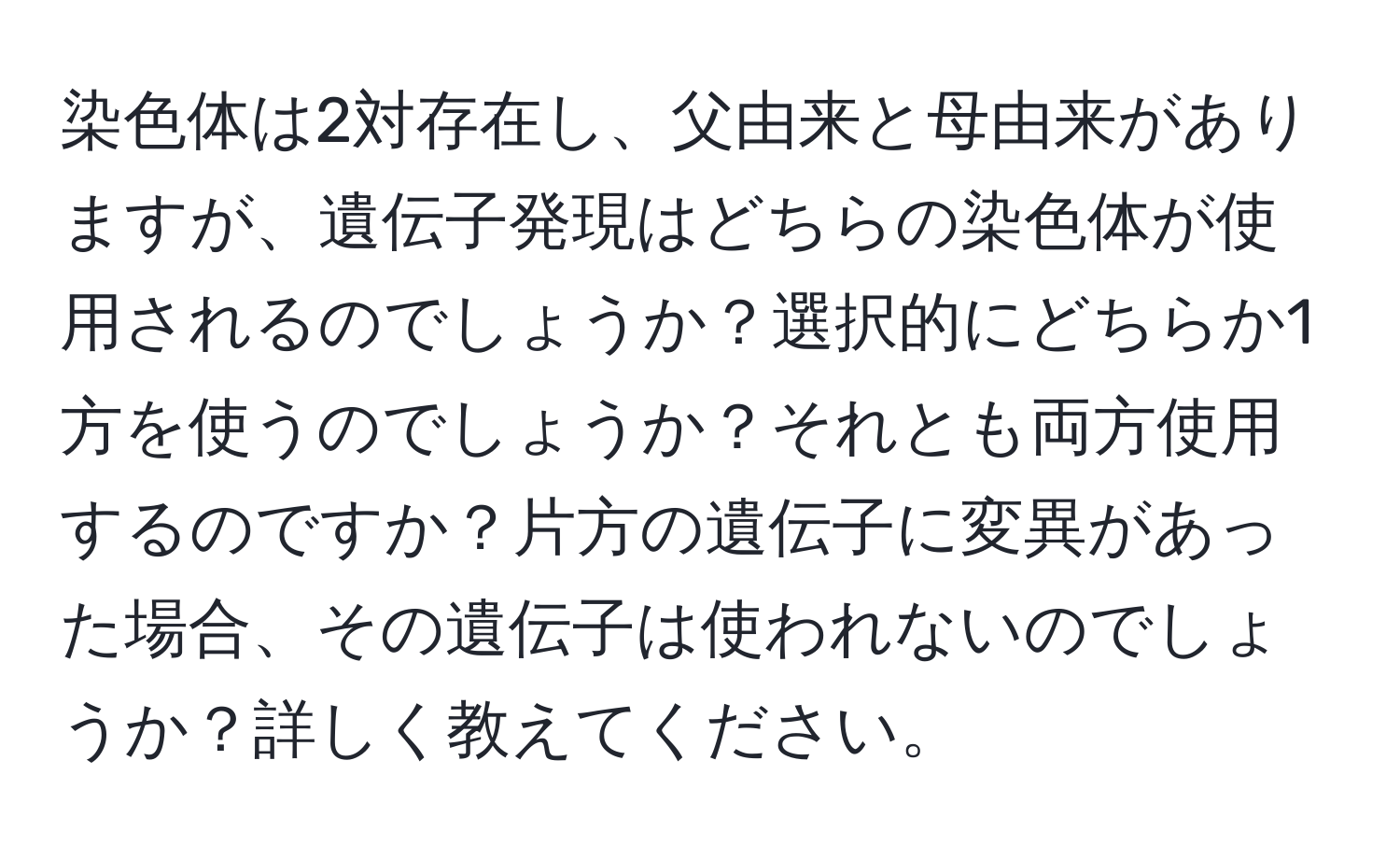 染色体は2対存在し、父由来と母由来がありますが、遺伝子発現はどちらの染色体が使用されるのでしょうか？選択的にどちらか1方を使うのでしょうか？それとも両方使用するのですか？片方の遺伝子に変異があった場合、その遺伝子は使われないのでしょうか？詳しく教えてください。